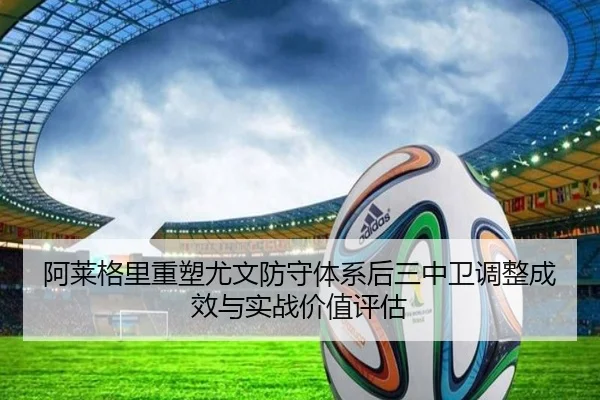 阿莱格里重塑尤文防守体系后三中卫调整成效与实战价值评估